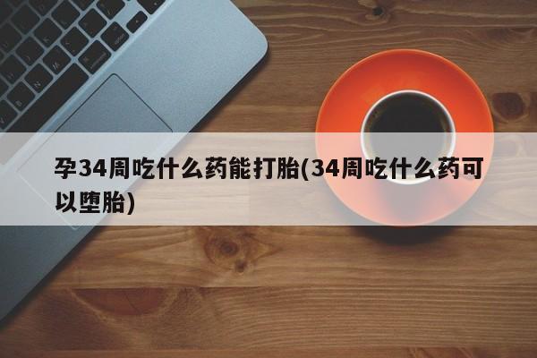 米非米索联系方式孕34周吃什么药能打胎(34周吃什么药可以堕胎)