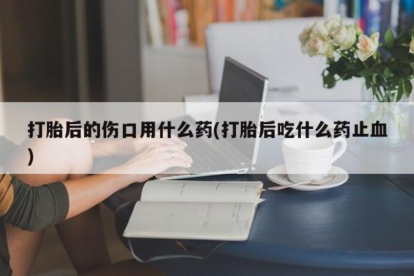 米非米索联系方式打胎后的伤口用什么药(打胎后吃什么药止血)