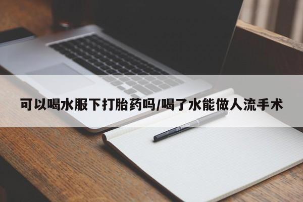 米非米索联系方式可以喝水服下打胎药吗/喝了水能做人流手术