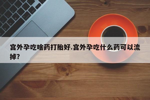 米非米索联系方式宫外孕吃啥药打胎好.宫外孕吃什么药可以流掉?