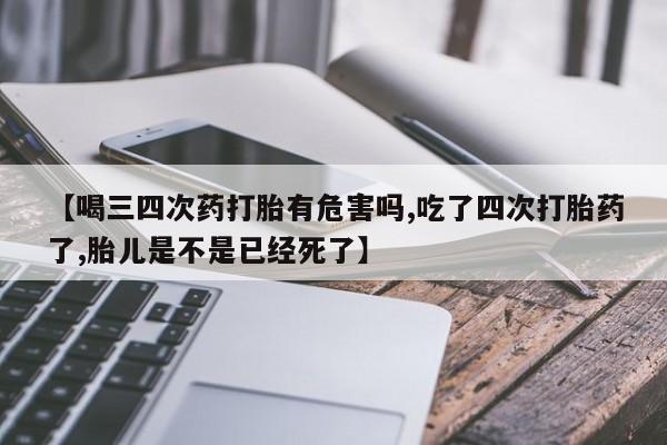 米非米索联系方式【喝三四次药打胎有危害吗,吃了四次打胎药了,胎儿是不是已经死了】