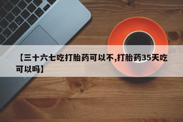 米非米索联系方式【三十六七吃打胎药可以不,打胎药35天吃可以吗】