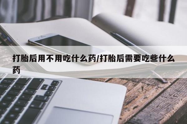 米非米索联系方式打胎后用不用吃什么药/打胎后需要吃些什么药