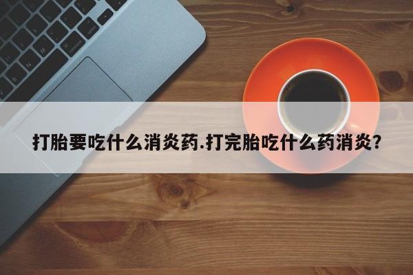 米非米索联系方式打胎要吃什么消炎药.打完胎吃什么药消炎？